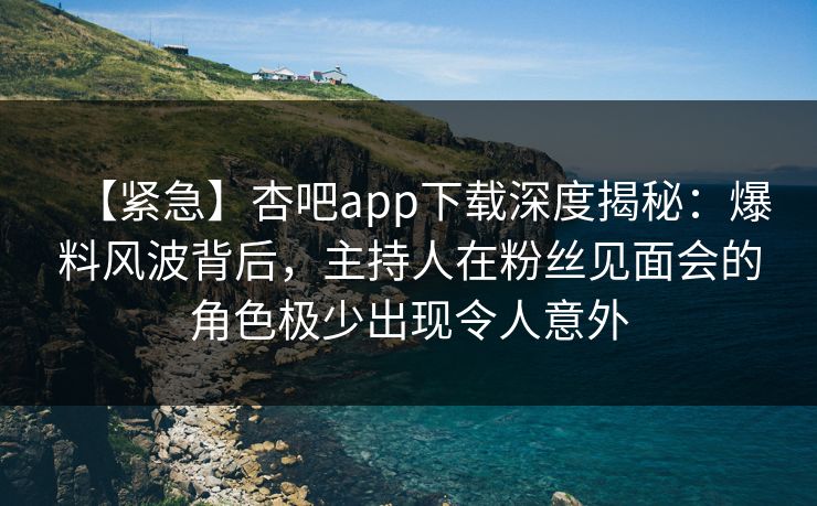 【紧急】杏吧app下载深度揭秘：爆料风波背后，主持人在粉丝见面会的角色极少出现令人意外