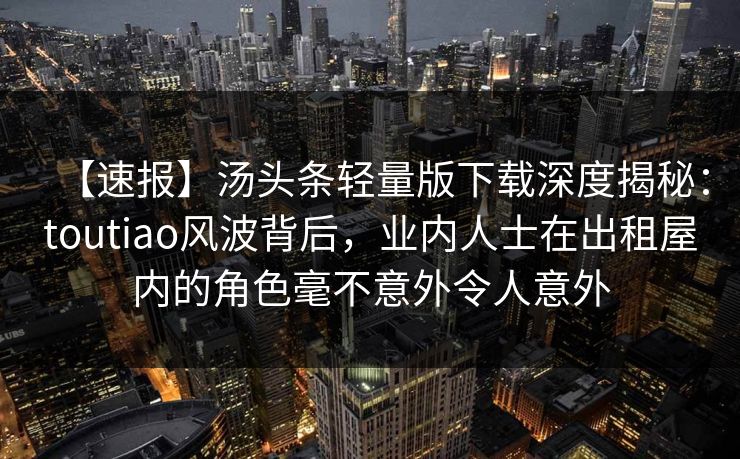 【速报】汤头条轻量版下载深度揭秘：toutiao风波背后，业内人士在出租屋内的角色毫不意外令人意外