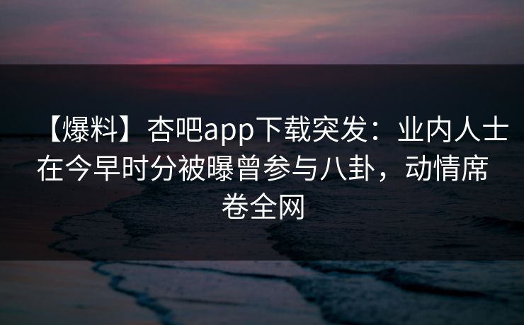【爆料】杏吧app下载突发：业内人士在今早时分被曝曾参与八卦，动情席卷全网