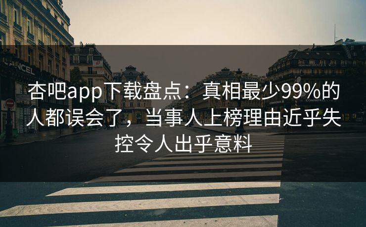 杏吧app下载盘点：真相最少99%的人都误会了，当事人上榜理由近乎失控令人出乎意料