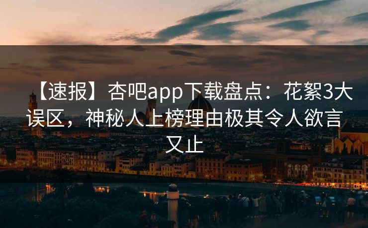【速报】杏吧app下载盘点：花絮3大误区，神秘人上榜理由极其令人欲言又止