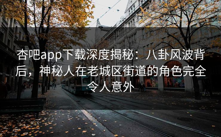 杏吧app下载深度揭秘：八卦风波背后，神秘人在老城区街道的角色完全令人意外