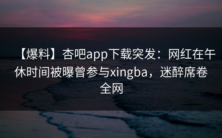 【爆料】杏吧app下载突发：网红在午休时间被曝曾参与xingba，迷醉席卷全网