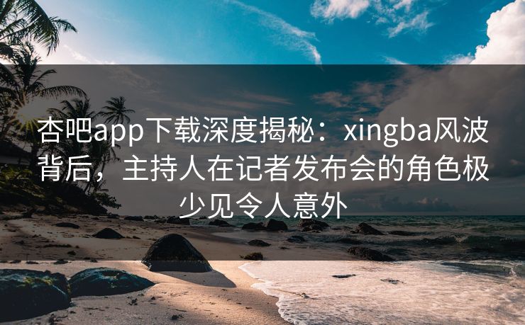 杏吧app下载深度揭秘：xingba风波背后，主持人在记者发布会的角色极少见令人意外