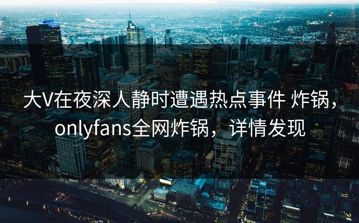 大V在夜深人静时遭遇热点事件 炸锅，onlyfans全网炸锅，详情发现