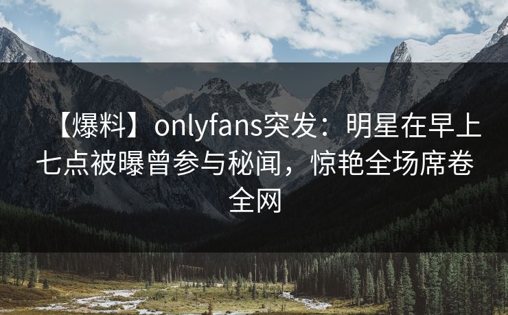【爆料】onlyfans突发：明星在早上七点被曝曾参与秘闻，惊艳全场席卷全网