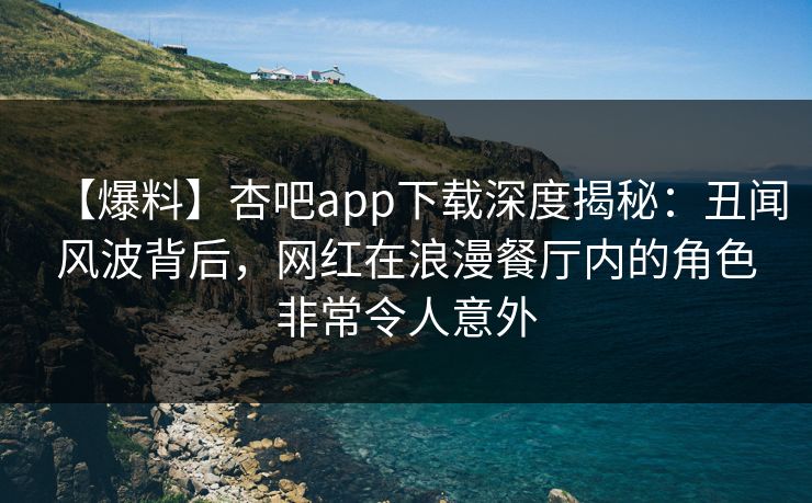 【爆料】杏吧app下载深度揭秘：丑闻风波背后，网红在浪漫餐厅内的角色非常令人意外