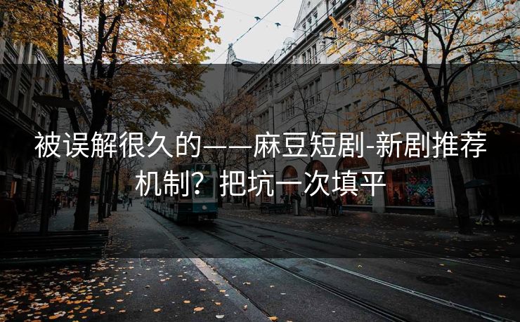 被误解很久的——麻豆短剧-新剧推荐机制？把坑一次填平