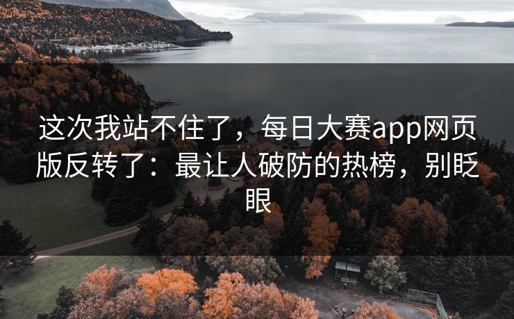 这次我站不住了，每日大赛app网页版反转了：最让人破防的热榜，别眨眼