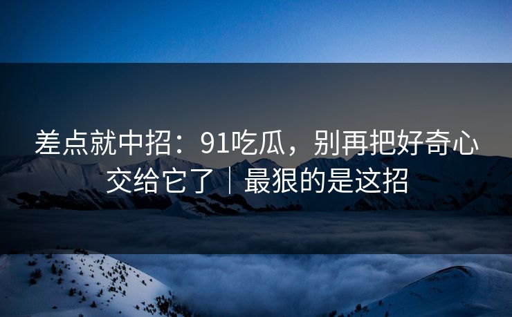 差点就中招：91吃瓜，别再把好奇心交给它了｜最狠的是这招