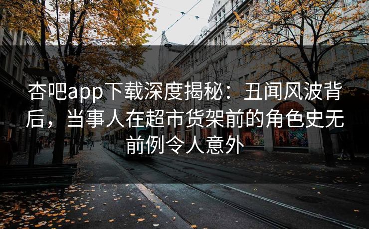 杏吧app下载深度揭秘：丑闻风波背后，当事人在超市货架前的角色史无前例令人意外